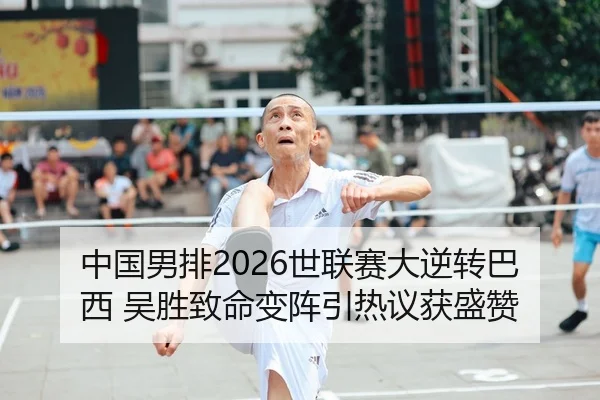 中国男排2026世联赛大逆转巴西 吴胜致命变阵引热议获盛赞