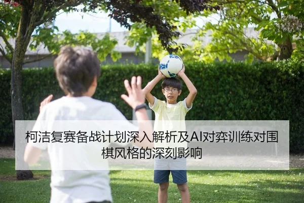 柯洁复赛备战计划深入解析及AI对弈训练对围棋风格的深刻影响