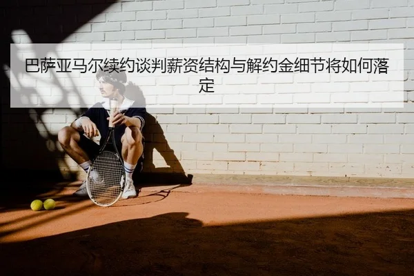 巴萨亚马尔续约谈判薪资结构与解约金细节将如何落定